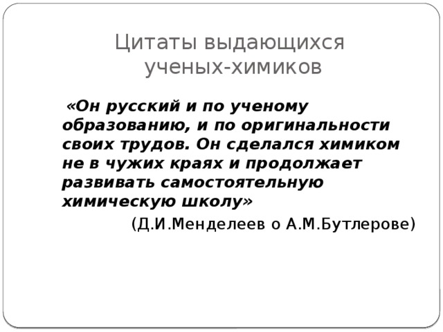 Цитаты выдающихся  ученых-химиков   «Он русский и по ученому образованию, и по оригинальности своих трудов. Он сделался химиком не в чужих краях и продолжает развивать самостоятельную химическую школу» (Д.И.Менделеев о А.М.Бутлерове) 