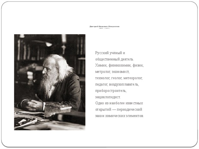          Дмитрий Иванович Менделеев  (1834г. — 1907г.) Русский учёный и общественный деятель. Химик, физикохимик, физик, метролог, экономист, технолог, геолог, метеоролог, педагог, воздухоплаватель, приборостроитель, энциклопедист. Одно из наиболее известных открытий — периодический закон химических элементов. 