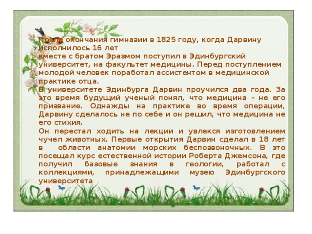 После окончания гимназии в 1825 году, когда Дарвину исполнилось 16 лет  вместе с братом Эразмом поступил в Эдинбургский университет, на факультет медицины. Перед поступлением молодой человек поработал ассистентом в медицинской практике отца. В университете Эдинбурга Дарвин проучился два года. За это время будущий ученый понял, что медицина – не его призвание. Однажды на практике во время операции, Дарвину сделалось не по себе и он решил, что медицина не его стихия. Он перестал ходить на лекции и увлекся изготовлением чучел животных. Первые открытия Дарвин сделал в 18 лет в области анатомии морских беспозвоночных. В это посещал курс естественной истории Роберта Джемсона, где получил базовые знания в геологии, работал с коллекциями, принадлежащими музею Эдинбургского университета 