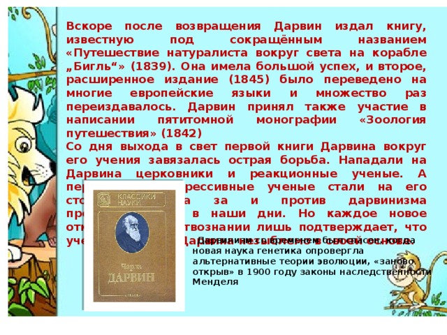 Вскоре после возвращения Дарвин издал книгу, известную под сокращённым названием «Путешествие натуралиста вокруг света на корабле „Бигль“» (1839). Она имела большой успех, и второе, расширенное издание (1845) было переведено на многие европейские языки и множество раз переиздавалось. Дарвин принял также участие в написании пятитомной монографии «Зоология путешествия» (1842) Со дня выхода в свет первой книги Дарвина вокруг его учения завязалась острая борьба. Нападали на Дарвина церковники и реакционные ученые. А передовые, прогрессивные ученые стали на его сторону. Борьба за и против дарвинизма продолжается и в наши дни. Но каждое новое открытие в естествознании лишь подтверждает, что учение великого Дарвина незыблемо в своей основе.   Дарвинизм со временем был спасен, когда новая наука генетика опровергла альтернативные теории эволюции, «заново открыв» в 1900 году законы наследственности Менделя   