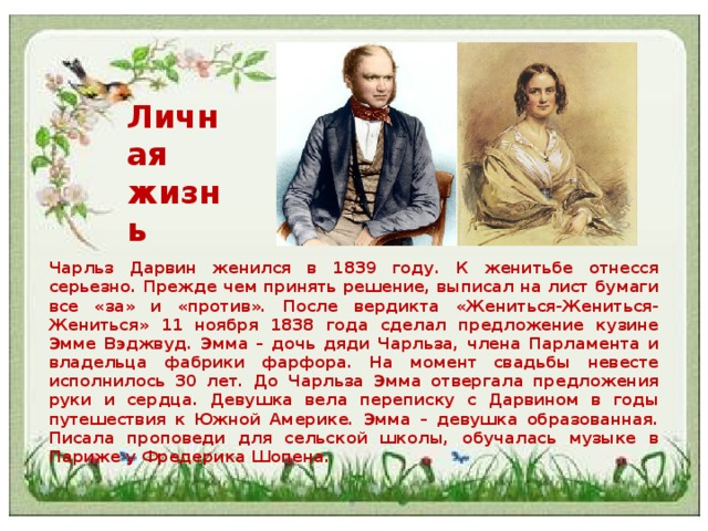 Личная жизнь Чарльз Дарвин женился в 1839 году. К женитьбе отнесся серьезно. Прежде чем принять решение, выписал на лист бумаги все «за» и «против». После вердикта «Жениться-Жениться-Жениться» 11 ноября 1838 года сделал предложение кузине Эмме Вэджвуд. Эмма – дочь дяди Чарльза, члена Парламента и владельца фабрики фарфора. На момент свадьбы невесте исполнилось 30 лет. До Чарльза Эмма отвергала предложения руки и сердца. Девушка вела переписку с Дарвином в годы путешествия к Южной Америке. Эмма – девушка образованная. Писала проповеди для сельской школы, обучалась музыке в Париже у Фредерика Шопена. 
