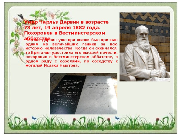Умер Чарльз Дарвин в возрасте 73 лет, 19 апреля 1882 года. Похоронен в Вестминстерском аббатстве. Чарльз Дарвин уже при жизни был признан одним из величайших гениев за всю историю человечества. Когда он скончался, то Британия удостоила его высшей почести, похоронив в Вестминстерском аббатстве, в одном ряду с королями, по соседству с могилой Исаака Ньютона. 