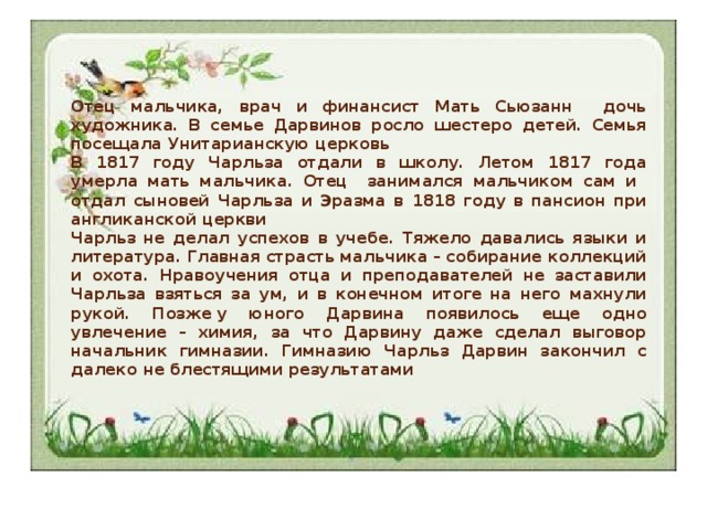 Отец мальчика, врач и финансист Мать Сьюзанн дочь художника. В семье Дарвинов росло шестеро детей. Семья посещала Унитарианскую церковь В 1817 году Чарльза отдали в школу. Летом 1817 года умерла мать мальчика. Отец занимался мальчиком сам и отдал сыновей Чарльза и Эразма в 1818 году в пансион при англиканской церкви Чарльз не делал успехов в учебе. Тяжело давались языки и литература. Главная страсть мальчика – собирание коллекций и охота. Нравоучения отца и преподавателей не заставили Чарльза взяться за ум, и в конечном итоге на него махнули рукой. Позже у юного Дарвина появилось еще одно увлечение – химия, за что Дарвину даже сделал выговор начальник гимназии. Гимназию Чарльз Дарвин закончил с далеко не блестящими результатами 