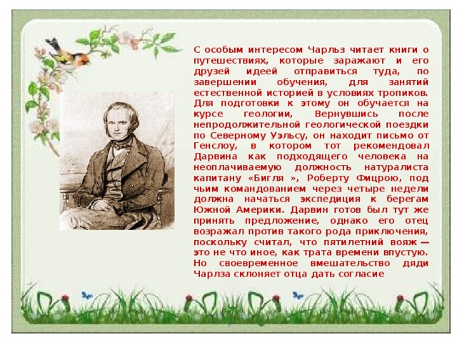 С особым интересом Чарльз читает книги о путешествиях, которые заражают и его друзей идеей отправиться туда, по завершении обучения, для занятий естественной историей в условиях тропиков. Для подготовки к этому он обучается на курсе геологии, Вернувшись после непродолжительной геологической поездки по Северному Уэльсу, он находит письмо от Генслоу, в котором тот рекомендовал Дарвина как подходящего человека на неоплачиваемую должность натуралиста капитану «Бигля », Роберту Фицрою, под чьим командованием через четыре недели должна начаться экспедиция к берегам Южной Америки. Дарвин готов был тут же принять предложение, однако его отец возражал против такого рода приключения, поскольку считал, что пятилетний вояж — это не что иное, как трата времени впустую. Но своевременное вмешательство дяди Чарлза склоняет отца дать согласие 
