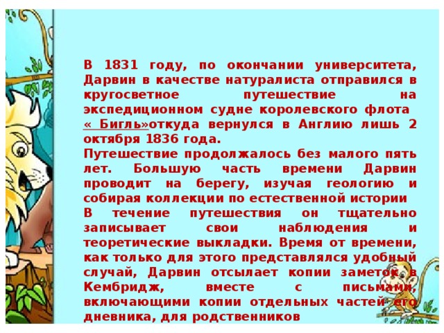 В 1831 году, по окончании университета, Дарвин в качестве натуралиста отправился в кругосветное путешествие на экспедиционном судне королевского флота « Бигль» откуда вернулся в Англию лишь 2 октября 1836 года. Путешествие продолжалось без малого пять лет. Большую часть времени Дарвин проводит на берегу, изучая геологию и собирая коллекции по естественной истории В течение путешествия он тщательно записывает свои наблюдения и теоретические выкладки. Время от времени, как только для этого представлялся удобный случай, Дарвин отсылает копии заметок в Кембридж, вместе с письмами, включающими копии отдельных частей его дневника, для родственников 