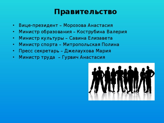 Правительство Вице-президент – Морозова Анастасия Министр образования – Кострубина Валерия Министр культуры – Савина Елизавета Министр спорта – Митропольская Полина Пресс секретарь – Джелаухова Мария Министр труда – Гурвич Анастасия 