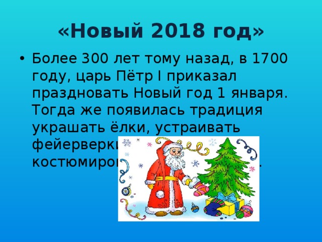 «Новый 2018 год» Более 300 лет тому назад, в 1700 году, царь Пётр I приказал праздновать Новый год 1 января. Тогда же появилась традиция украшать ёлки, устраивать фейерверки и новогодние костюмированные карнавалы. 
