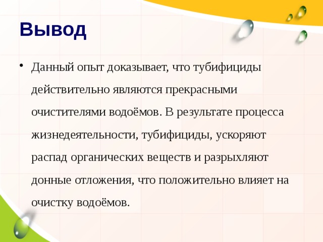 Вывод Данный опыт доказывает, что тубифициды действительно являются прекрасными очистителями водоёмов. В результате процесса жизнедеятельности, тубифициды, ускоряют распад органических веществ и разрыхляют донные отложения, что положительно влияет на очистку водоёмов. 