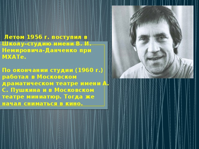  Летом 1956 г. поступил в Школу-студию имени В. И. Немировича-Данченко при МХАТе.   По окончании студии (1960 г.) работал в Московском драматическом театре имени А. С. Пушкина и в Московском театре миниатюр. Тогда же начал сниматься в кино. 