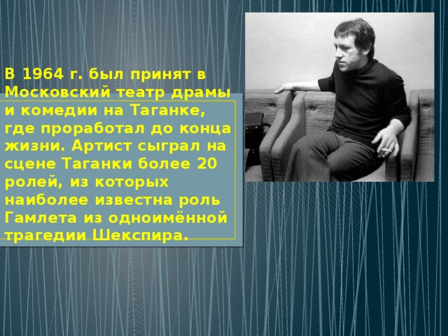 В 1964 г. был принят в Московский театр драмы и комедии на Таганке, где проработал до конца жизни. Артист сыграл на сцене Таганки более 20 ролей, из которых наиболее известна роль Гамлета из одноимённой трагедии Шекспира. 