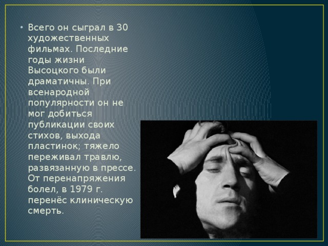 Всего он сыграл в 30 художественных фильмах. Последние годы жизни Высоцкого были драматичны. При всенародной популярности он не мог добиться публикации своих стихов, выхода пластинок; тяжело переживал травлю, развязанную в прессе. От перенапряжения болел, в 1979 г. перенёс клиническую смерть. 