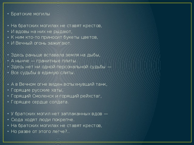 Братские могилы На братских могилах не ставят крестов, И вдовы на них не рыдают, К ним кто-то приносит букеты цветов, И Вечный огонь зажигают. Здесь раньше вставала земля на дыбы, А нынче — гранитные плиты. Здесь нет ни одной персональной судьбы — Все судьбы в единую слиты. А в Вечном огне виден вспыхнувший танк, Горящие русские хаты, Горящий Смоленск и горящий рейхстаг, Горящее сердце солдата. У братских могил нет заплаканных вдов — Сюда ходят люди покрепче. На братских могилах не ставят крестов, Но разве от этого легче?.. 