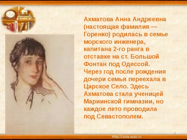 Ахматова Анна Андреевна (настоящая фамилия — Горенко) родилась в семье морского инженера, капитана 2-го ранга в отставке на ст. Большой Фонтан под Одессой. Через год после рождения дочери семья переехала в Царское Село. Здесь Ахматова стала ученицей Мариинской гимназии, но каждое лето проводила под Севастополем. 25.02.18  
