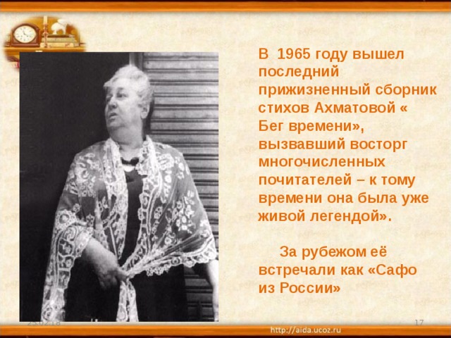 В 1965 году вышел последний прижизненный сборник стихов Ахматовой « Бег времени», вызвавший восторг многочисленных почитателей – к тому времени она была уже живой легендой».   За рубежом её встречали как «Сафо из России» 25.02.18  