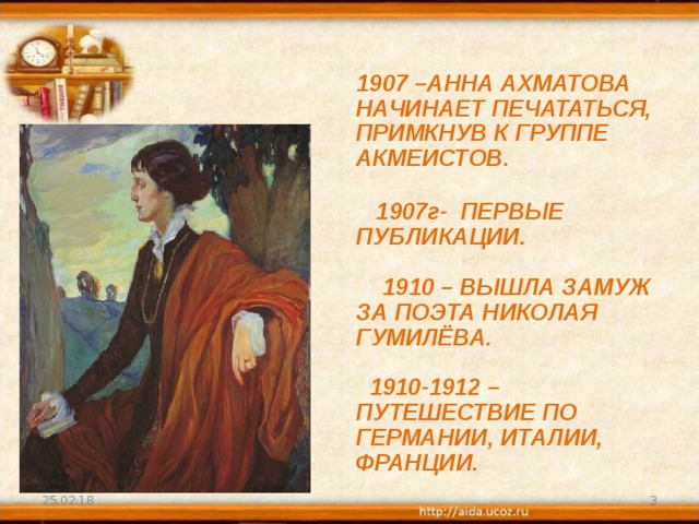 1907 –АННА АХМАТОВА НАЧИНАЕТ ПЕЧАТАТЬСЯ, ПРИМКНУВ К ГРУППЕ АКМЕИСТОВ.    1907г- ПЕРВЫЕ ПУБЛИКАЦИИ.    1910 – ВЫШЛА ЗАМУЖ ЗА ПОЭТА НИКОЛАЯ ГУМИЛЁВА.    1910-1912 – ПУТЕШЕСТВИЕ ПО ГЕРМАНИИ, ИТАЛИИ, ФРАНЦИИ. 25.02.18  