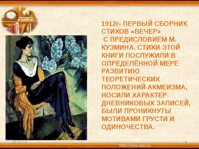 1912г- ПЕРВЫЙ СБОРНИК СТИХОВ «ВЕЧЕР»  С ПРЕДИСЛОВИЕМ М. КУЗМИНА. СТИХИ ЭТОЙ КНИГИ ПОСЛУЖИЛИ В ОПРЕДЕЛЁННОЙ МЕРЕ РАЗВИТИЮ ТЕОРЕТИЧЕСКИХ ПОЛОЖЕНИЙ АКМЕИЗМА, НОСИЛИ ХАРАКТЕР ДНЕВНИКОВЫХ ЗАПИСЕЙ, БЫЛИ ПРОНИКНУТЫ МОТИВАМИ ГРУСТИ И ОДИНОЧЕСТВА. 25.02.18  