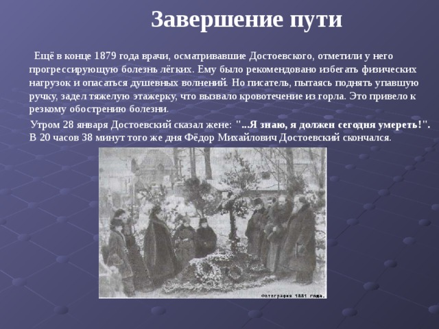  Завершение пути  Ещё в конце 1879 года врачи, осматривавшие Достоевского, отметили у него прогрессирующую болезнь лёгких. Ему было рекомендовано избегать физических нагрузок и опасаться душевных волнений. Но писатель, пытаясь поднять упавшую ручку, задел тяжелую этажерку, что вызвало кровотечение из горла. Это привело к резкому обострению болезни.  Утром 28 января Достоевский сказал жене: 
