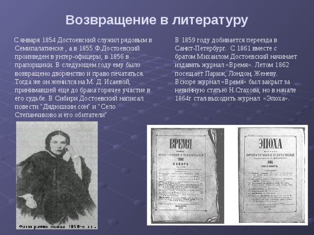 Возвращение в литературу    С января 1854 Достоевский служил рядовым в Семипалатинске , а в 1855 Ф.Достоевский произведен в унтер-офицеры, в 1856 в прапорщики. В следующем году ему было возвращено дворянство и право печататься. Тогда же он женился на М. Д. Исаевой, принимавшей еще до брака горячее участие в его судьбе. В Сибири Достоевский написал повести 