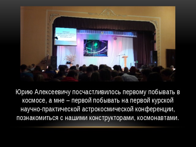 Юрию Алексеевичу посчастливилось первому побывать в космосе, а мне – первой побывать на первой курской научно-практической астрокосмической конференции, познакомиться с нашими конструкторами, космонавтами. 