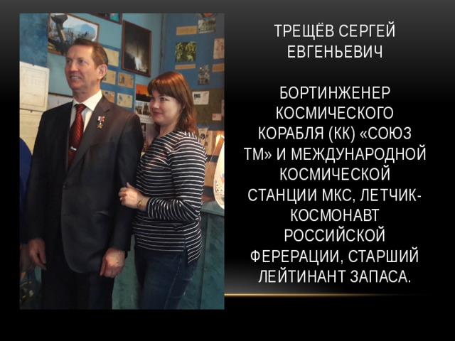 Трещёв Сергей евгеньевич   бортинженер космического корабля (КК) «Союз ТМ» и международной космической станции мкс, летчик-космонавт Российской ферерации, старший лейтинант запаса. 