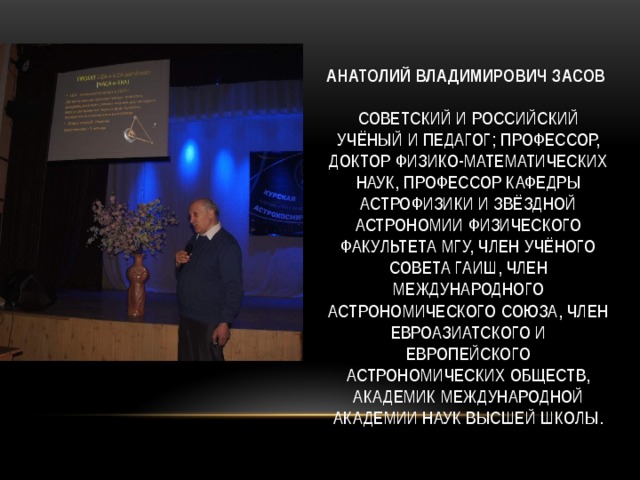 Анатолий Владимирович Засов     советский и российский учёный и педагог; профессор, доктор физико-математических наук, Профессор кафедры астрофизики и звёздной астрономии физического факультета МГУ, член Учёного совета ГАИШ, член Международного астрономического союза, член Евроазиатского и Европейского астрономических обществ, академик Международной академии наук высшей школы.   