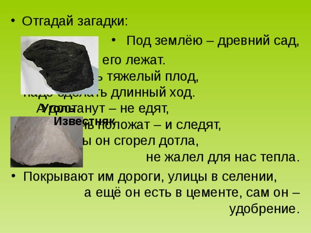 Отгадай загадки: Под землёю – древний сад, там плоды его лежат. чтоб достать тяжелый плод, надо сделать длинный ход. А достанут – не едят, в печь положат – и следят, чтобы он сгорел дотла, не жалел для нас тепла. Покрывают им дороги, улицы в селении, а ещё он есть в цементе, сам он – удобрение. Уголь Известняк 