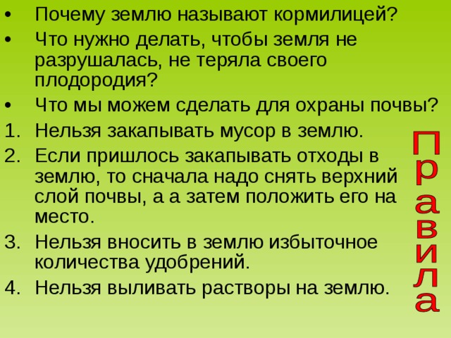 Почему землю называют кормилицей? Что нужно делать, чтобы земля не разрушалась, не теряла своего плодородия? Что мы можем сделать для охраны почвы? Нельзя закапывать мусор в землю. Если пришлось закапывать отходы в землю, то сначала надо снять верхний слой почвы, а а затем положить его на место. Нельзя вносить в землю избыточное количества удобрений. Нельзя выливать растворы на землю. 