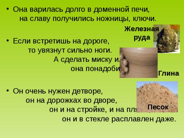 Она варилась долго в доменной печи, на славу получились ножницы, ключи.  Если встретишь на дороге, то увязнут сильно ноги. А сделать миску или вазу – она понадобится сразу.  Он очень нужен детворе, он на дорожках во дворе, он и на стройке, и на пляже, он и в стекле расплавлен даже. Железная руда Глина Песок 