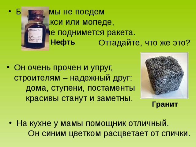 Без неё мы не поедем на такси или мопеде, не поднимется ракета. Отгадайте, что же это?  Он очень прочен и упруг, строителям – надежный друг: дома, ступени, постаменты красивы станут и заметны.  На кухне у мамы помощник отличный. Он синим цветком расцветает от спички.  Нефть Гранит 