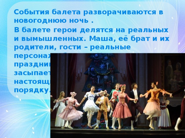 События балета разворачиваются в новогоднюю ночь . В балете герои делятся на реальных и вымышленных. Маша, её брат и их родители, гости – реальные персонажи балета. Но когда праздник заканчивается и Маша засыпает, то во сне она видит настоящие чудеса… Но всё по порядку.  
