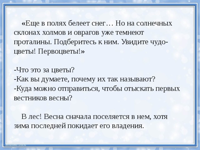  «Еще в полях белеет снег… Но на солнечных склонах холмов и оврагов уже темнеют проталины. Подберитесь к ним. Увидите чудо-цветы! Первоцветы!» -Что это за цветы? -Как вы думаете, почему их так называют? -Куда можно отправиться, чтобы отыскать первых вестников весны?  В лес! Весна сначала поселяется в нем, хотя зима последней покидает его владения. 