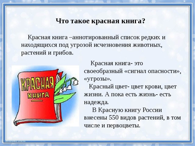 Что такое красная книга?  Красная книга –аннотированный список редких и находящихся под угрозой исчезновения животных, растений и грибов.  Красная книга- это своеобразный «сигнал опасности», «угрозы».  Красный цвет- цвет крови, цвет жизни. А пока есть жизнь- есть надежда.  В Красную книгу России внесены 550 видов растений, в том числе и первоцветы. 