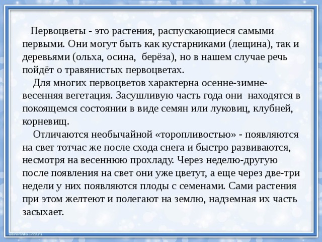  Первоцветы - это растения, распускающиеся самыми первыми. Они могут быть как кустарниками (лещина), так и деревьями (ольха, осина, берёза), но в нашем случае речь пойдёт о травянистых первоцветах.  Для многих первоцветов характерна осенне-зимне-весенняя вегетация. Засушливую часть года они  находятся в покоящемся состоянии в виде семян или луковиц, клубней, корневищ.  Отличаются необычайной «торопливостью» - появляются на свет тотчас же после схода снега и быстро развиваются, несмотря на весеннюю прохладу. Через неделю-другую после появления на свет они уже цветут, а еще через две-три недели у них появляются плоды с семенами. Сами растения при этом желтеют и полегают на землю, надземная их часть засыхает.       