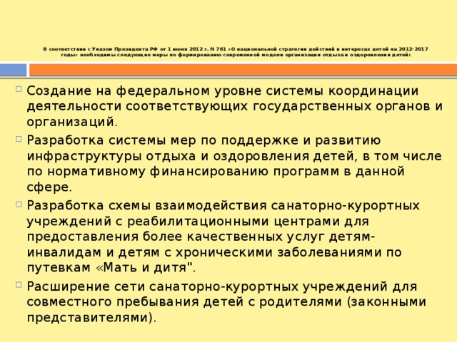 В соответствии с Указом Президента РФ от 1 июня 2012 г. N 761 «О национальной стратегии действий в интересах детей на 2012-2017 годы» необходимы следующие меры по формированию современной модели организации отдыха и оздоровления детей:    Создание на федеральном уровне системы координации деятельности соответствующих государственных органов и организаций. Разработка системы мер по поддержке и развитию инфраструктуры отдыха и оздоровления детей, в том числе по нормативному финансированию программ в данной сфере. Разработка схемы взаимодействия санаторно-курортных учреждений с реабилитационными центрами для предоставления более качественных услуг детям-инвалидам и детям с хроническими заболеваниями по путевкам «Мать и дитя