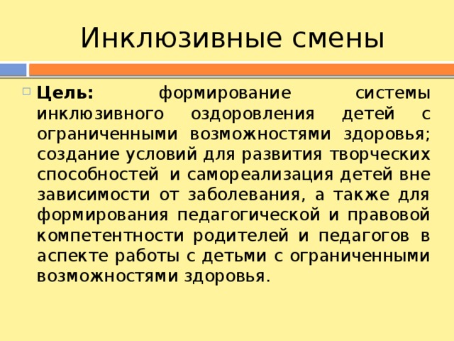 Инклюзивные смены Цель: формирование системы инклюзивного оздоровления детей с ограниченными возможностями здоровья; создание условий для развития творческих способностей  и самореализация детей вне зависимости от заболевания, а также для формирования педагогической и правовой компетентности родителей и педагогов  в аспекте работы с детьми с ограниченными возможностями здоровья. 