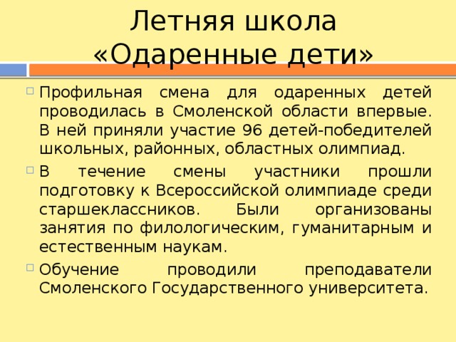 Летняя школа «Одаренные дети» Профильная смена для одаренных детей проводилась в Смоленской области впервые. В ней приняли участие 96 детей-победителей школьных, районных, областных олимпиад. В течение смены участники прошли подготовку к Всероссийской олимпиаде среди старшеклассников. Были организованы занятия по филологическим, гуманитарным и естественным наукам. Обучение проводили преподаватели Смоленского Государственного университета. 