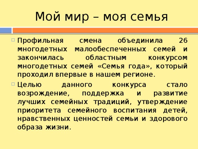 Мой мир – моя семья Профильная смена объединила 26 многодетных малообеспеченных семей и закончилась областным конкурсом многодетных семей «Семья года», который проходил впервые в нашем регионе. Целью данного конкурса стало возрождение, поддержка и развитие лучших семейных традиций, утверждение приоритета семейного воспитания детей, нравственных ценностей семьи и здорового образа жизни. 