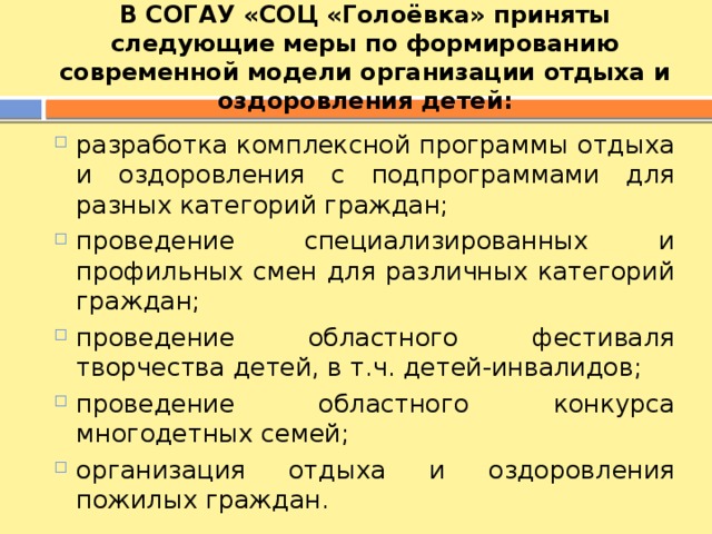 В СОГАУ «СОЦ «Голоёвка» приняты следующие меры по формированию современной модели организации отдыха и оздоровления детей: разработка комплексной программы отдыха и оздоровления с подпрограммами для разных категорий граждан; проведение специализированных и профильных смен для различных категорий граждан; проведение областного фестиваля творчества детей, в т.ч. детей-инвалидов; проведение областного конкурса многодетных семей; организация отдыха и оздоровления пожилых граждан. 