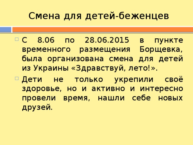 Смена для детей-беженцев С 8.06 по 28.06.2015 в пункте временного размещения Борщевка, была организована смена для детей из Украины «Здравствуй, лето!». Дети не только укрепили своё здоровье, но и активно и интересно провели время, нашли себе новых друзей. 