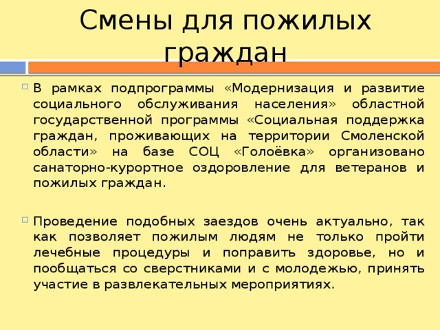 Смены для пожилых граждан В рамках подпрограммы «Модернизация и развитие социального обслуживания населения» областной государственной программы «Социальная поддержка граждан, проживающих на территории Смоленской области» на базе СОЦ «Голоёвка» организовано санаторно-курортное оздоровление для ветеранов и пожилых граждан. Проведение подобных заездов очень актуально, так как позволяет пожилым людям не только пройти лечебные процедуры и поправить здоровье, но и пообщаться со сверстниками и с молодежью, принять участие в развлекательных мероприятиях. 