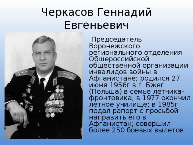 Черкасов Геннадий Евгеньевич  Председатель Воронежского регионального отделения Общероссийской общественной организации инвалидов войны в Афганистане; родился 27 июня 1956г в г. Бжег (Польша) в семье летчика-фронтовика; в 1977 окончил летное училище; в 1985г подал рапорт с просьбой направить его в Афганистан; совершил более 250 боевых вылетов. 
