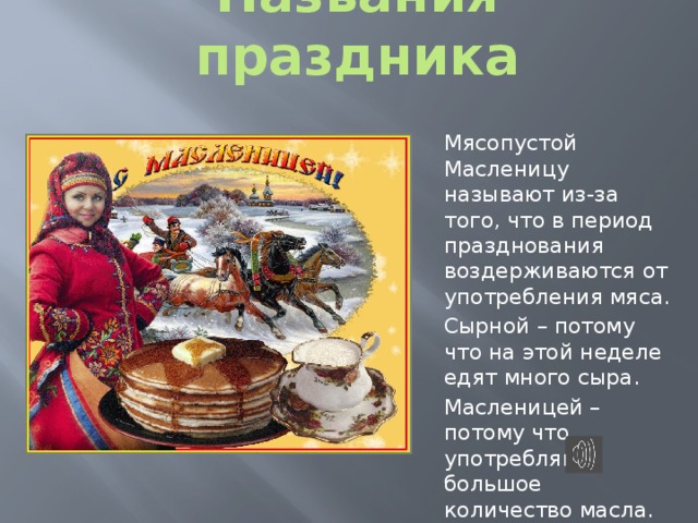 Названия праздника Мясопустой Масленицу называют из-за того, что в период празднования воздерживаются от употребления мяса. Сырной – потому что на этой неделе едят много сыра. Масленицей –  потому что употребляют большое количество масла. 