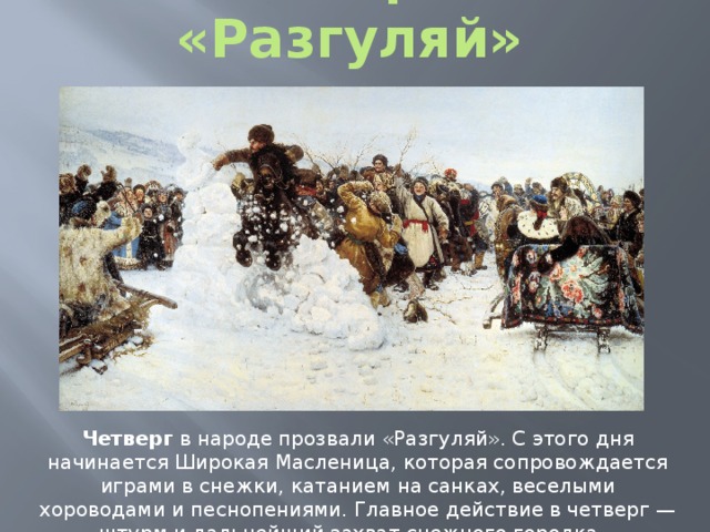 Четверг – «Разгуляй» Четверг в народе прозвали «Разгуляй». С этого дня начинается Широкая Масленица, которая сопровождается играми в снежки, катанием на санках, веселыми хороводами и песнопениями. Главное действие в четверг — штурм и дальнейший захват снежного городка. 
