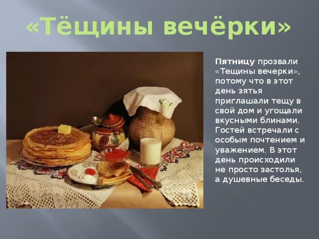 «Тёщины вечёрки» Пятницу прозвали «Тещины вечерки», потому что в этот день зятья приглашали тещу в свой дом и угощали вкусными блинами. Гостей встречали с особым почтением и уважением. В этот день происходили не просто застолья, а душевные беседы. 