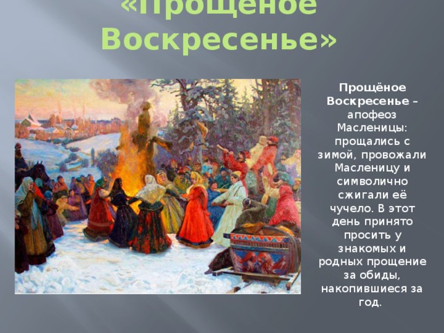 «Прощёное Воскресенье» Прощёное Воскресенье – апофеоз Масленицы: прощались с зимой, провожали Масленицу и символично сжигали её чучело. В этот день принято просить у знакомых и родных прощение за обиды, накопившиеся за год. 