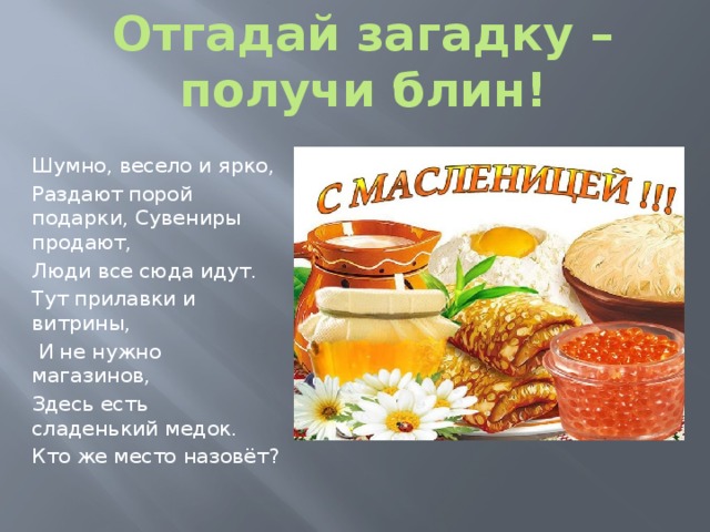 Отгадай загадку – получи блин! Шумно, весело и ярко, Раздают порой подарки, Сувениры продают, Люди все сюда идут. Тут прилавки и витрины,  И не нужно магазинов, Здесь есть сладенький медок. Кто же место назовёт? 