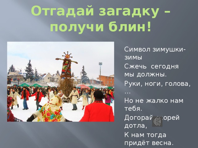 Отгадай загадку – получи блин! Символ зимушки-зимы Сжечь сегодня мы должны. Руки, ноги, голова,… Но не жалко нам тебя. Догорай скорей дотла, К нам тогда придёт весна. 