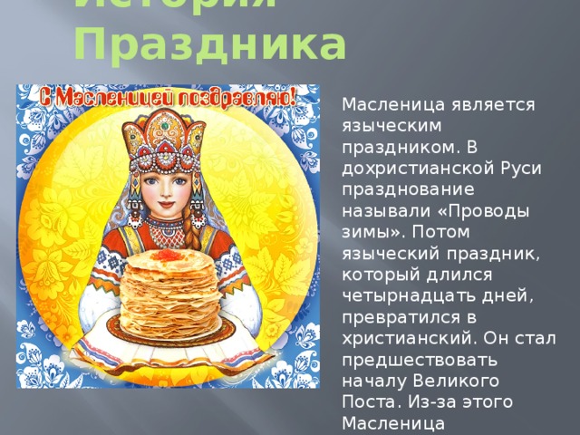 История Праздника Масленица является языческим праздником. В дохристианской Руси празднование называли «Проводы зимы». Потом языческий праздник, который длился четырнадцать дней, превратился в христианский. Он стал предшествовать началу Великого Поста. Из-за этого Масленица уменьшилась до семи дней.  