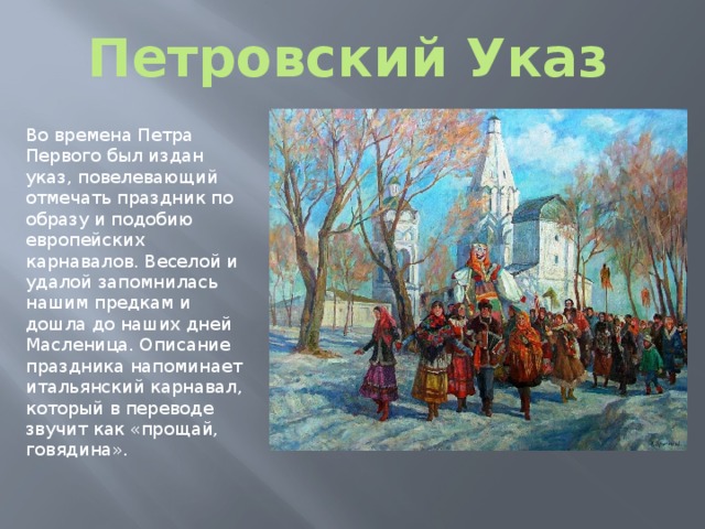 Петровский Указ Во времена Петра Первого был издан указ, повелевающий отмечать праздник по образу и подобию европейских карнавалов. Веселой и удалой запомнилась нашим предкам и дошла до наших дней Масленица. Описание праздника напоминает итальянский карнавал, который в переводе звучит как «прощай, говядина». 