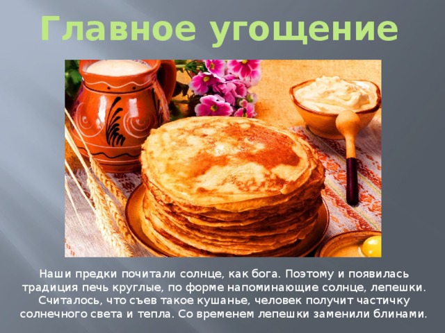 Главное угощение Наши предки почитали солнце, как бога. Поэтому и появилась традиция печь круглые, по форме напоминающие солнце, лепешки. Считалось, что съев такое кушанье, человек получит частичку солнечного света и тепла. Со временем лепешки заменили блинами. 